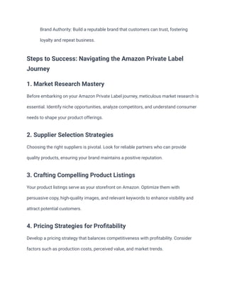 ​ Brand Authority: Build a reputable brand that customers can trust, fostering
loyalty and repeat business.
Steps to Success: Navigating the Amazon Private Label
Journey
1. Market Research Mastery
Before embarking on your Amazon Private Label journey, meticulous market research is
essential. Identify niche opportunities, analyze competitors, and understand consumer
needs to shape your product offerings.
2. Supplier Selection Strategies
Choosing the right suppliers is pivotal. Look for reliable partners who can provide
quality products, ensuring your brand maintains a positive reputation.
3. Crafting Compelling Product Listings
Your product listings serve as your storefront on Amazon. Optimize them with
persuasive copy, high-quality images, and relevant keywords to enhance visibility and
attract potential customers.
4. Pricing Strategies for Profitability
Develop a pricing strategy that balances competitiveness with profitability. Consider
factors such as production costs, perceived value, and market trends.
 