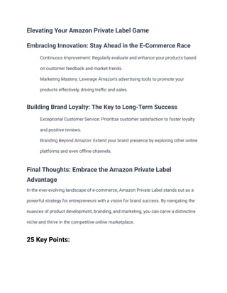 Elevating Your Amazon Private Label Game
Embracing Innovation: Stay Ahead in the E-Commerce Race
​ Continuous Improvement: Regularly evaluate and enhance your products based
on customer feedback and market trends.
​ Marketing Mastery: Leverage Amazon's advertising tools to promote your
products effectively, driving traffic and sales.
Building Brand Loyalty: The Key to Long-Term Success
​ Exceptional Customer Service: Prioritize customer satisfaction to foster loyalty
and positive reviews.
​ Branding Beyond Amazon: Extend your brand presence by exploring other online
platforms and even offline channels.
Final Thoughts: Embrace the Amazon Private Label
Advantage
In the ever-evolving landscape of e-commerce, Amazon Private Label stands out as a
powerful strategy for entrepreneurs with a vision for brand success. By navigating the
nuances of product development, branding, and marketing, you can carve a distinctive
niche and thrive in the competitive online marketplace.
25 Key Points:
 
