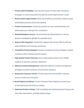 1. Private Label Profitability: "Earning with Amazon Private Label" introduces
strategies for maximizing profits through the private label business model.
2. Brand Creation Opportunities: Build and establish your brand by creating unique
and branded products with private labeling.
3. Product Customization: Customize products to meet market demands and
differentiate your offerings from competitors.
4. Global Marketplace Access: List and sell private label products on various
Amazon marketplaces globally for expanded reach.
5. Amazon FBA Integration: Seamlessly integrate with Amazon FBA for efficient
order fulfillment and customer satisfaction.
6. Competitive Pricing Strategies: Develop competitive pricing strategies to attract
customers while maintaining profit margins.
7. High-Quality Product Sourcing: Source high-quality products from reliable
suppliers to enhance customer satisfaction.
8. Effective Inventory Management: Implement effective inventory management
strategies to prevent stockouts and overstock situations.
9. Responsive Customer Service: Provide responsive and excellent customer
service to build trust and loyalty.
10.Brand Registry Enrollment: Enroll in Amazon's Brand Registry to protect your
private label brand and enhance visibility.
11.Optimized Product Listings: Craft compelling and optimized product listings with
clear titles, descriptions, and high-quality images.
 