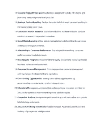 12.Seasonal Product Strategies: Capitalize on seasonal trends by introducing and
promoting seasonal private label products.
13.Strategic Product Bundling: Explore the potential of strategic product bundling to
increase average order value.
14.Continuous Market Research: Stay informed about market trends and conduct
continuous research for product innovation.
15.Social Media Branding: Utilize social media platforms to build brand awareness
and engage with your audience.
16.Adaptability to Consumer Preferences: Stay adaptable to evolving consumer
preferences and market demands.
17.Brand Loyalty Programs: Implement brand loyalty programs to encourage repeat
business from satisfied customers.
18.Customer Reviews Management: Encourage positive customer reviews and
actively manage feedback for brand reputation.
19.Cross-Selling Opportunities: Identify cross-selling opportunities by
recommending complementary products to customers.
20.Educational Resources: Access guides and educational resources provided by
Amazon for continual improvement in private label strategies.
21.Competitor Analysis: Analyze competitors within your niche to refine your private
label strategy on Amazon.
22.Amazon Advertising Investment: Invest in Amazon Advertising to enhance the
visibility of your private label products.
 