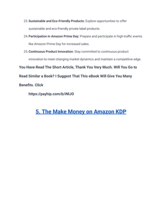 23.Sustainable and Eco-Friendly Products: Explore opportunities to offer
sustainable and eco-friendly private label products.
24.Participation in Amazon Prime Day: Prepare and participate in high-traffic events
like Amazon Prime Day for increased sales.
25.Continuous Product Innovation: Stay committed to continuous product
innovation to meet changing market dynamics and maintain a competitive edge.
You Have Read The Short Article, Thank You Very Much. Will You Go to
Read Similar a Book? I Suggest That This eBook Will Give You Many
Benefits. Click
https://payhip.com/b/iNlJO
5. The Make Money on Amazon KDP
 