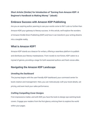 Short Article (Similar) for Introduction of "Earning from Amazon KDP: A
Beginner's Handbook to Making Money " (ebook)
Embrace Success with Amazon KDP Publishing
Are you an aspiring author yearning to see your words come to life? Look no further than
Amazon KDP, your gateway to literary success. In this article, we'll explore the wonders
of Amazon Kindle Direct Publishing (KDP) and how it can transform your writing dreams
into a tangible reality.
What is Amazon KDP?
Amazon KDP stands as a beacon for writers, offering a seamless platform to publish
and distribute your literary masterpieces. From novels to non-fiction, KDP caters to a
myriad of genres, providing a stage for both seasoned authors and fresh voices alike.
Navigating the Amazon KDP Landscape
Unveiling the Dashboard
The journey begins with the user-friendly KDP dashboard, your command center for
book creation and management. Here, you can meticulously craft your book details, set
pricing, and even track your sales performance.
Crafting Compelling Cover Designs
First impressions matter, and with KDP, you have the tools to design eye-catching book
covers. Engage your readers from the first glance, enticing them to explore the world
within your pages.
 