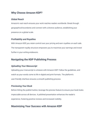 Why Choose Amazon KDP?
Global Reach
Amazon's vast reach ensures your work reaches readers worldwide. Break through
geographical boundaries and connect with a diverse audience, establishing your
presence on a global scale.
Profitability and Royalties
With Amazon KDP, you retain control over your pricing and earn royalties on each sale.
The transparent royalty structure empowers you to maximize your earnings and invest
further in your writing endeavors.
Navigating the KDP Publishing Process
Uploading Your Manuscript
Uploading your manuscript is a breeze with Amazon KDP. Follow the guidelines, and
watch as your words come to life in digital and print formats. The platform's
user-friendly interface ensures a smooth publishing process.
Previewing Your Book
Before hitting the publish button, leverage the preview feature to ensure your book looks
impeccable across all devices. A polished presentation enhances the reader's
experience, fostering positive reviews and increased visibility.
Maximizing Your Success with Amazon KDP
 