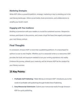 Marketing Strategies
While KDP offers a powerful platform, strategic marketing is key to standing out in the
vast literary landscape. Utilize social media, book promotions, and collaborations to
amplify your book's reach.
Engaging with Your Audience
Building a connection with your readers is crucial for sustained success. Respond to
reviews, participate in discussions, and create a loyal fan base that eagerly anticipates
your next literary venture.
Final Thoughts
In conclusion, Amazon KDP is more than a publishing platform; it's a launchpad for
authors to soar to new heights. Whether you're a seasoned writer or a newcomer, KDP
provides the tools and exposure needed to turn your writing aspirations into reality.
Embrace the journey, unleash your creativity, and let Amazon KDP be the catalyst for
your literary success.
25 Key Points:
1. Profitable Self-Publishing: "Make Money on Amazon KDP" introduces you to the
world of profitable self-publishing through Kindle Direct Publishing.
2. Easy Manuscript Submission: Submit your manuscript easily through Amazon
KDP for quick publishing.
 
