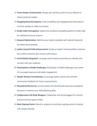 14.Cover Design Customization: Design eye-catching covers for your eBooks to
attract potential readers.
15.Engaging Book Descriptions: Craft compelling and engaging book descriptions
to entice readers to make a purchase.
16.Kindle Vella Participation: Explore the serialized storytelling platform Kindle Vella
for additional income streams.
17.Keyword Optimization: Optimize your book's metadata with relevant keywords
for better discoverability.
18.Author Central Profile Enhancement: Create an Author Central profile to enhance
your author presence and connect with readers.
19.Social Media Integration: Leverage social media to promote your eBooks and
connect with your audience.
20.Participation in Kindle Challenges: Participate in Kindle Challenges and events
for increased exposure and reader engagement.
21.Reader Reviews Consideration: Encourage reader reviews and consider
constructive feedback for future improvements.
22.Educational Resources: Access guides and educational resources provided by
Amazon to enhance your self-publishing skills.
23.Collaboration with Book Bloggers: Collaborate with book bloggers for reviews
and promotional opportunities.
24.Book Signing Events: Attend or organize virtual book signing events to interact
with readers directly.
 