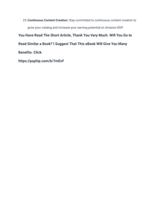 25.Continuous Content Creation: Stay committed to continuous content creation to
grow your catalog and increase your earning potential on Amazon KDP.
You Have Read The Short Article, Thank You Very Much. Will You Go to
Read Similar a Book? I Suggest That This eBook Will Give You Many
Benefits. Click
https://payhip.com/b/7mEvF
 