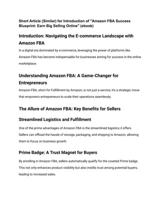 Short Article (Similar) for Introduction of "Amazon FBA Success
Blueprint: Earn Big Selling Online" (ebook)
Introduction: Navigating the E-commerce Landscape with
Amazon FBA
In a digital era dominated by e-commerce, leveraging the power of platforms like
Amazon FBA has become indispensable for businesses aiming for success in the online
marketplace.
Understanding Amazon FBA: A Game-Changer for
Entrepreneurs
Amazon FBA, short for Fulfillment by Amazon, is not just a service; it's a strategic move
that empowers entrepreneurs to scale their operations seamlessly.
The Allure of Amazon FBA: Key Benefits for Sellers
Streamlined Logistics and Fulfillment
One of the prime advantages of Amazon FBA is the streamlined logistics it offers.
Sellers can offload the hassle of storage, packaging, and shipping to Amazon, allowing
them to focus on business growth.
Prime Badge: A Trust Magnet for Buyers
By enrolling in Amazon FBA, sellers automatically qualify for the coveted Prime badge.
This not only enhances product visibility but also instills trust among potential buyers,
leading to increased sales.
 
