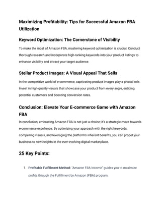 Maximizing Profitability: Tips for Successful Amazon FBA
Utilization
Keyword Optimization: The Cornerstone of Visibility
To make the most of Amazon FBA, mastering keyword optimization is crucial. Conduct
thorough research and incorporate high-ranking keywords into your product listings to
enhance visibility and attract your target audience.
Stellar Product Images: A Visual Appeal That Sells
In the competitive world of e-commerce, captivating product images play a pivotal role.
Invest in high-quality visuals that showcase your product from every angle, enticing
potential customers and boosting conversion rates.
Conclusion: Elevate Your E-commerce Game with Amazon
FBA
In conclusion, embracing Amazon FBA is not just a choice; it's a strategic move towards
e-commerce excellence. By optimizing your approach with the right keywords,
compelling visuals, and leveraging the platform's inherent benefits, you can propel your
business to new heights in the ever-evolving digital marketplace.
25 Key Points:
1. Profitable Fulfillment Method: "Amazon FBA Income" guides you to maximize
profits through the Fulfillment by Amazon (FBA) program.
 