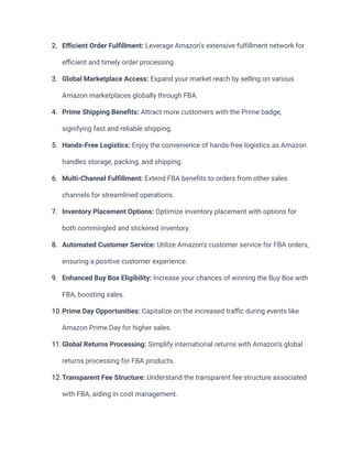 2. Efficient Order Fulfillment: Leverage Amazon's extensive fulfillment network for
efficient and timely order processing.
3. Global Marketplace Access: Expand your market reach by selling on various
Amazon marketplaces globally through FBA.
4. Prime Shipping Benefits: Attract more customers with the Prime badge,
signifying fast and reliable shipping.
5. Hands-Free Logistics: Enjoy the convenience of hands-free logistics as Amazon
handles storage, packing, and shipping.
6. Multi-Channel Fulfillment: Extend FBA benefits to orders from other sales
channels for streamlined operations.
7. Inventory Placement Options: Optimize inventory placement with options for
both commingled and stickered inventory.
8. Automated Customer Service: Utilize Amazon's customer service for FBA orders,
ensuring a positive customer experience.
9. Enhanced Buy Box Eligibility: Increase your chances of winning the Buy Box with
FBA, boosting sales.
10.Prime Day Opportunities: Capitalize on the increased traffic during events like
Amazon Prime Day for higher sales.
11.Global Returns Processing: Simplify international returns with Amazon's global
returns processing for FBA products.
12.Transparent Fee Structure: Understand the transparent fee structure associated
with FBA, aiding in cost management.
 