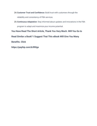 24.Customer Trust and Confidence: Build trust with customers through the
reliability and consistency of FBA services.
25.Continuous Adaptation: Stay informed about updates and innovations in the FBA
program to adapt and maximize your income potential.
You Have Read The Short Article, Thank You Very Much. Will You Go to
Read Similar a Book? I Suggest That This eBook Will Give You Many
Benefits. Click
https://payhip.com/b/lRXgx
 