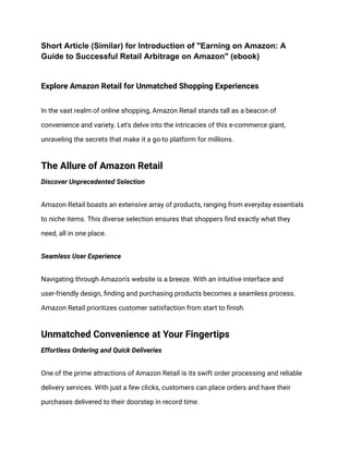 Short Article (Similar) for Introduction of "Earning on Amazon: A
Guide to Successful Retail Arbitrage on Amazon" (ebook)
Explore Amazon Retail for Unmatched Shopping Experiences
In the vast realm of online shopping, Amazon Retail stands tall as a beacon of
convenience and variety. Let's delve into the intricacies of this e-commerce giant,
unraveling the secrets that make it a go-to platform for millions.
The Allure of Amazon Retail
Discover Unprecedented Selection
Amazon Retail boasts an extensive array of products, ranging from everyday essentials
to niche items. This diverse selection ensures that shoppers find exactly what they
need, all in one place.
Seamless User Experience
Navigating through Amazon's website is a breeze. With an intuitive interface and
user-friendly design, finding and purchasing products becomes a seamless process.
Amazon Retail prioritizes customer satisfaction from start to finish.
Unmatched Convenience at Your Fingertips
Effortless Ordering and Quick Deliveries
One of the prime attractions of Amazon Retail is its swift order processing and reliable
delivery services. With just a few clicks, customers can place orders and have their
purchases delivered to their doorstep in record time.
 
