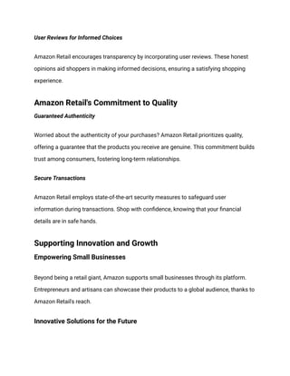 User Reviews for Informed Choices
Amazon Retail encourages transparency by incorporating user reviews. These honest
opinions aid shoppers in making informed decisions, ensuring a satisfying shopping
experience.
Amazon Retail's Commitment to Quality
Guaranteed Authenticity
Worried about the authenticity of your purchases? Amazon Retail prioritizes quality,
offering a guarantee that the products you receive are genuine. This commitment builds
trust among consumers, fostering long-term relationships.
Secure Transactions
Amazon Retail employs state-of-the-art security measures to safeguard user
information during transactions. Shop with confidence, knowing that your financial
details are in safe hands.
Supporting Innovation and Growth
Empowering Small Businesses
Beyond being a retail giant, Amazon supports small businesses through its platform.
Entrepreneurs and artisans can showcase their products to a global audience, thanks to
Amazon Retail's reach.
Innovative Solutions for the Future
 