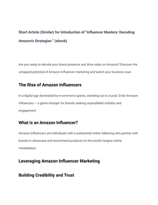 Short Article (Similar) for Introduction of "Influencer Mastery: Decoding
Amazon's Strategies " (ebook)
Are you ready to elevate your brand presence and drive sales on Amazon? Discover the
untapped potential of Amazon Influencer marketing and watch your business soar.
The Rise of Amazon Influencers
In a digital age dominated by e-commerce giants, standing out is crucial. Enter Amazon
Influencers – a game-changer for brands seeking unparalleled visibility and
engagement.
What is an Amazon Influencer?
Amazon Influencers are individuals with a substantial online following who partner with
brands to showcase and recommend products on the world's largest online
marketplace.
Leveraging Amazon Influencer Marketing
Building Credibility and Trust
 