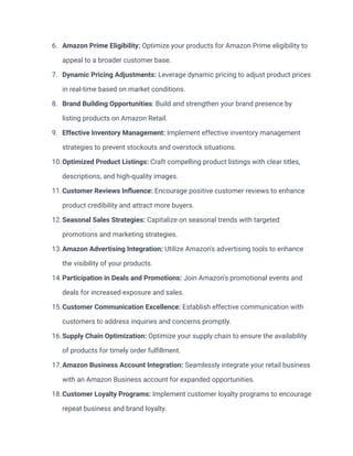 6. Amazon Prime Eligibility: Optimize your products for Amazon Prime eligibility to
appeal to a broader customer base.
7. Dynamic Pricing Adjustments: Leverage dynamic pricing to adjust product prices
in real-time based on market conditions.
8. Brand Building Opportunities: Build and strengthen your brand presence by
listing products on Amazon Retail.
9. Effective Inventory Management: Implement effective inventory management
strategies to prevent stockouts and overstock situations.
10.Optimized Product Listings: Craft compelling product listings with clear titles,
descriptions, and high-quality images.
11.Customer Reviews Influence: Encourage positive customer reviews to enhance
product credibility and attract more buyers.
12.Seasonal Sales Strategies: Capitalize on seasonal trends with targeted
promotions and marketing strategies.
13.Amazon Advertising Integration: Utilize Amazon's advertising tools to enhance
the visibility of your products.
14.Participation in Deals and Promotions: Join Amazon's promotional events and
deals for increased exposure and sales.
15.Customer Communication Excellence: Establish effective communication with
customers to address inquiries and concerns promptly.
16.Supply Chain Optimization: Optimize your supply chain to ensure the availability
of products for timely order fulfillment.
17.Amazon Business Account Integration: Seamlessly integrate your retail business
with an Amazon Business account for expanded opportunities.
18.Customer Loyalty Programs: Implement customer loyalty programs to encourage
repeat business and brand loyalty.
 
