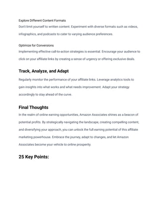 Explore Different Content Formats
Don't limit yourself to written content. Experiment with diverse formats such as videos,
infographics, and podcasts to cater to varying audience preferences.
Optimize for Conversions
Implementing effective call-to-action strategies is essential. Encourage your audience to
click on your affiliate links by creating a sense of urgency or offering exclusive deals.
Track, Analyze, and Adapt
Regularly monitor the performance of your affiliate links. Leverage analytics tools to
gain insights into what works and what needs improvement. Adapt your strategy
accordingly to stay ahead of the curve.
Final Thoughts
In the realm of online earning opportunities, Amazon Associates shines as a beacon of
potential profits. By strategically navigating the landscape, creating compelling content,
and diversifying your approach, you can unlock the full earning potential of this affiliate
marketing powerhouse. Embrace the journey, adapt to changes, and let Amazon
Associates become your vehicle to online prosperity.
25 Key Points:
 