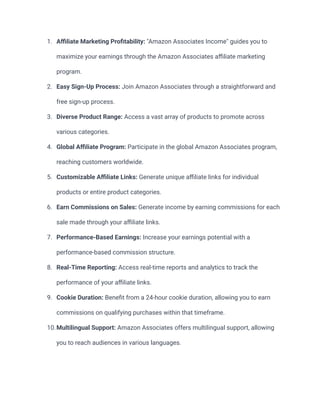 1. Affiliate Marketing Profitability: "Amazon Associates Income" guides you to
maximize your earnings through the Amazon Associates affiliate marketing
program.
2. Easy Sign-Up Process: Join Amazon Associates through a straightforward and
free sign-up process.
3. Diverse Product Range: Access a vast array of products to promote across
various categories.
4. Global Affiliate Program: Participate in the global Amazon Associates program,
reaching customers worldwide.
5. Customizable Affiliate Links: Generate unique affiliate links for individual
products or entire product categories.
6. Earn Commissions on Sales: Generate income by earning commissions for each
sale made through your affiliate links.
7. Performance-Based Earnings: Increase your earnings potential with a
performance-based commission structure.
8. Real-Time Reporting: Access real-time reports and analytics to track the
performance of your affiliate links.
9. Cookie Duration: Benefit from a 24-hour cookie duration, allowing you to earn
commissions on qualifying purchases within that timeframe.
10.Multilingual Support: Amazon Associates offers multilingual support, allowing
you to reach audiences in various languages.
 