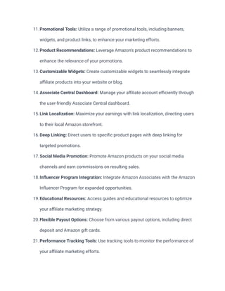 11.Promotional Tools: Utilize a range of promotional tools, including banners,
widgets, and product links, to enhance your marketing efforts.
12.Product Recommendations: Leverage Amazon's product recommendations to
enhance the relevance of your promotions.
13.Customizable Widgets: Create customizable widgets to seamlessly integrate
affiliate products into your website or blog.
14.Associate Central Dashboard: Manage your affiliate account efficiently through
the user-friendly Associate Central dashboard.
15.Link Localization: Maximize your earnings with link localization, directing users
to their local Amazon storefront.
16.Deep Linking: Direct users to specific product pages with deep linking for
targeted promotions.
17.Social Media Promotion: Promote Amazon products on your social media
channels and earn commissions on resulting sales.
18.Influencer Program Integration: Integrate Amazon Associates with the Amazon
Influencer Program for expanded opportunities.
19.Educational Resources: Access guides and educational resources to optimize
your affiliate marketing strategy.
20.Flexible Payout Options: Choose from various payout options, including direct
deposit and Amazon gift cards.
21.Performance Tracking Tools: Use tracking tools to monitor the performance of
your affiliate marketing efforts.
 