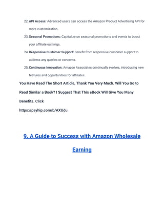 22.API Access: Advanced users can access the Amazon Product Advertising API for
more customization.
23.Seasonal Promotions: Capitalize on seasonal promotions and events to boost
your affiliate earnings.
24.Responsive Customer Support: Benefit from responsive customer support to
address any queries or concerns.
25.Continuous Innovation: Amazon Associates continually evolves, introducing new
features and opportunities for affiliates.
You Have Read The Short Article, Thank You Very Much. Will You Go to
Read Similar a Book? I Suggest That This eBook Will Give You Many
Benefits. Click
https://payhip.com/b/AXUdu
9. A Guide to Success with Amazon Wholesale
Earning
 