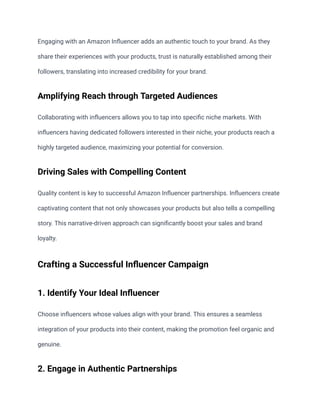 Engaging with an Amazon Influencer adds an authentic touch to your brand. As they
share their experiences with your products, trust is naturally established among their
followers, translating into increased credibility for your brand.
Amplifying Reach through Targeted Audiences
Collaborating with influencers allows you to tap into specific niche markets. With
influencers having dedicated followers interested in their niche, your products reach a
highly targeted audience, maximizing your potential for conversion.
Driving Sales with Compelling Content
Quality content is key to successful Amazon Influencer partnerships. Influencers create
captivating content that not only showcases your products but also tells a compelling
story. This narrative-driven approach can significantly boost your sales and brand
loyalty.
Crafting a Successful Influencer Campaign
1. Identify Your Ideal Influencer
Choose influencers whose values align with your brand. This ensures a seamless
integration of your products into their content, making the promotion feel organic and
genuine.
2. Engage in Authentic Partnerships
 