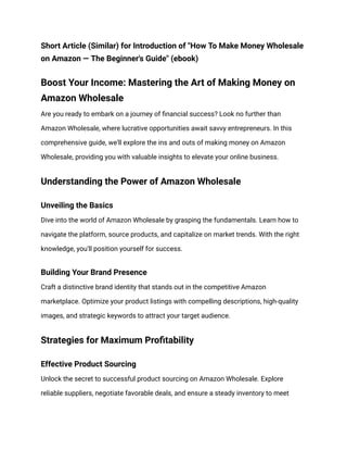 Short Article (Similar) for Introduction of "How To Make Money Wholesale
on Amazon — The Beginner's Guide" (ebook)
Boost Your Income: Mastering the Art of Making Money on
Amazon Wholesale
Are you ready to embark on a journey of financial success? Look no further than
Amazon Wholesale, where lucrative opportunities await savvy entrepreneurs. In this
comprehensive guide, we'll explore the ins and outs of making money on Amazon
Wholesale, providing you with valuable insights to elevate your online business.
Understanding the Power of Amazon Wholesale
Unveiling the Basics
Dive into the world of Amazon Wholesale by grasping the fundamentals. Learn how to
navigate the platform, source products, and capitalize on market trends. With the right
knowledge, you'll position yourself for success.
Building Your Brand Presence
Craft a distinctive brand identity that stands out in the competitive Amazon
marketplace. Optimize your product listings with compelling descriptions, high-quality
images, and strategic keywords to attract your target audience.
Strategies for Maximum Profitability
Effective Product Sourcing
Unlock the secret to successful product sourcing on Amazon Wholesale. Explore
reliable suppliers, negotiate favorable deals, and ensure a steady inventory to meet
 