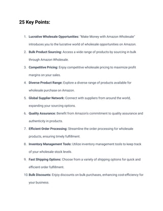 25 Key Points:
1. Lucrative Wholesale Opportunities: "Make Money with Amazon Wholesale"
introduces you to the lucrative world of wholesale opportunities on Amazon.
2. Bulk Product Sourcing: Access a wide range of products by sourcing in bulk
through Amazon Wholesale.
3. Competitive Pricing: Enjoy competitive wholesale pricing to maximize profit
margins on your sales.
4. Diverse Product Range: Explore a diverse range of products available for
wholesale purchase on Amazon.
5. Global Supplier Network: Connect with suppliers from around the world,
expanding your sourcing options.
6. Quality Assurance: Benefit from Amazon's commitment to quality assurance and
authenticity in products.
7. Efficient Order Processing: Streamline the order processing for wholesale
products, ensuring timely fulfillment.
8. Inventory Management Tools: Utilize inventory management tools to keep track
of your wholesale stock levels.
9. Fast Shipping Options: Choose from a variety of shipping options for quick and
efficient order fulfillment.
10.Bulk Discounts: Enjoy discounts on bulk purchases, enhancing cost-efficiency for
your business.
 