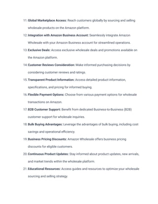 11.Global Marketplace Access: Reach customers globally by sourcing and selling
wholesale products on the Amazon platform.
12.Integration with Amazon Business Account: Seamlessly integrate Amazon
Wholesale with your Amazon Business account for streamlined operations.
13.Exclusive Deals: Access exclusive wholesale deals and promotions available on
the Amazon platform.
14.Customer Reviews Consideration: Make informed purchasing decisions by
considering customer reviews and ratings.
15.Transparent Product Information: Access detailed product information,
specifications, and pricing for informed buying.
16.Flexible Payment Options: Choose from various payment options for wholesale
transactions on Amazon.
17.B2B Customer Support: Benefit from dedicated Business-to-Business (B2B)
customer support for wholesale inquiries.
18.Bulk Buying Advantages: Leverage the advantages of bulk buying, including cost
savings and operational efficiency.
19.Business Pricing Discounts: Amazon Wholesale offers business pricing
discounts for eligible customers.
20.Continuous Product Updates: Stay informed about product updates, new arrivals,
and market trends within the wholesale platform.
21.Educational Resources: Access guides and resources to optimize your wholesale
sourcing and selling strategy.
 