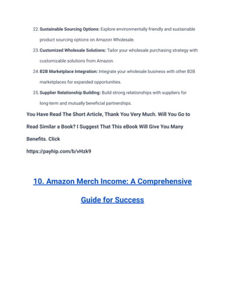 22.Sustainable Sourcing Options: Explore environmentally friendly and sustainable
product sourcing options on Amazon Wholesale.
23.Customized Wholesale Solutions: Tailor your wholesale purchasing strategy with
customizable solutions from Amazon.
24.B2B Marketplace Integration: Integrate your wholesale business with other B2B
marketplaces for expanded opportunities.
25.Supplier Relationship Building: Build strong relationships with suppliers for
long-term and mutually beneficial partnerships.
You Have Read The Short Article, Thank You Very Much. Will You Go to
Read Similar a Book? I Suggest That This eBook Will Give You Many
Benefits. Click
https://payhip.com/b/vHzk9
10. Amazon Merch Income: A Comprehensive
Guide for Success
 