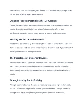 research using tools like Google Keyword Planner or SEMrush to ensure your products
surface when potential buyers are on the hunt.
Engaging Product Descriptions for Conversions
Your product descriptions are the virtual salesperson on Amazon. Craft compelling and
concise descriptions that highlight the unique features and benefits of your
merchandise. Use active voice to create a sense of urgency and prompt action.
Building a Robust Brand Presence
Amazon rewards consistency. Build a strong brand presence by maintaining a cohesive
theme across your products. Utilize Amazon's Brand Registry to protect your intellectual
property and foster trust among customers.
The Importance of Customer Reviews
Positive reviews are your gateway to increased sales. Encourage satisfied customers to
leave reviews, and promptly address any concerns to maintain a stellar reputation.
Amazon's algorithm favors well-reviewed products, boosting your visibility in search
results.
Strategic Pricing for Profitability
Pricing is a delicate balance. Research competitor pricing, factor in production costs,
and set a competitive yet profitable price for your merchandise. Leverage Amazon's
pricing tools to adjust your prices dynamically based on market fluctuations.
 