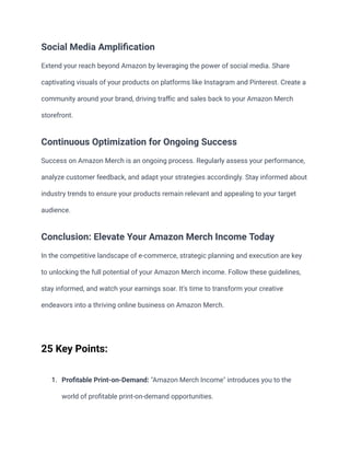 Social Media Amplification
Extend your reach beyond Amazon by leveraging the power of social media. Share
captivating visuals of your products on platforms like Instagram and Pinterest. Create a
community around your brand, driving traffic and sales back to your Amazon Merch
storefront.
Continuous Optimization for Ongoing Success
Success on Amazon Merch is an ongoing process. Regularly assess your performance,
analyze customer feedback, and adapt your strategies accordingly. Stay informed about
industry trends to ensure your products remain relevant and appealing to your target
audience.
Conclusion: Elevate Your Amazon Merch Income Today
In the competitive landscape of e-commerce, strategic planning and execution are key
to unlocking the full potential of your Amazon Merch income. Follow these guidelines,
stay informed, and watch your earnings soar. It's time to transform your creative
endeavors into a thriving online business on Amazon Merch.
25 Key Points:
1. Profitable Print-on-Demand: "Amazon Merch Income" introduces you to the
world of profitable print-on-demand opportunities.
 