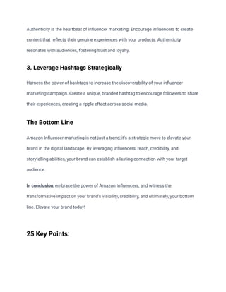 Authenticity is the heartbeat of influencer marketing. Encourage influencers to create
content that reflects their genuine experiences with your products. Authenticity
resonates with audiences, fostering trust and loyalty.
3. Leverage Hashtags Strategically
Harness the power of hashtags to increase the discoverability of your influencer
marketing campaign. Create a unique, branded hashtag to encourage followers to share
their experiences, creating a ripple effect across social media.
The Bottom Line
Amazon Influencer marketing is not just a trend; it's a strategic move to elevate your
brand in the digital landscape. By leveraging influencers' reach, credibility, and
storytelling abilities, your brand can establish a lasting connection with your target
audience.
In conclusion, embrace the power of Amazon Influencers, and witness the
transformative impact on your brand's visibility, credibility, and ultimately, your bottom
line. Elevate your brand today!
25 Key Points:
 