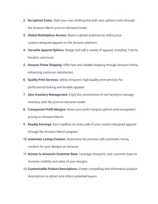 2. No Upfront Costs: Start your own clothing line with zero upfront costs through
the Amazon Merch print-on-demand model.
3. Global Marketplace Access: Reach a global audience by selling your
custom-designed apparel on the Amazon platform.
4. Versatile Apparel Options: Design and sell a variety of apparel, including T-shirts,
hoodies, and more.
5. Amazon Prime Shipping: Offer fast and reliable shipping through Amazon Prime,
enhancing customer satisfaction.
6. Quality Print Services: Utilize Amazon's high-quality print services for
professional-looking and durable apparel.
7. Zero Inventory Management: Enjoy the convenience of not having to manage
inventory with the print-on-demand model.
8. Transparent Profit Margins: Know your profit margins upfront with transparent
pricing on Amazon Merch.
9. Royalty Earnings: Earn royalties on every sale of your custom-designed apparel
through the Amazon Merch program.
10.Automatic Listing Creation: Streamline the process with automatic listing
creation for your designs on Amazon.
11.Access to Amazon's Customer Base: Leverage Amazon's vast customer base to
increase visibility and sales of your designs.
12.Customizable Product Descriptions: Create compelling and informative product
descriptions to attract and inform potential buyers.
 