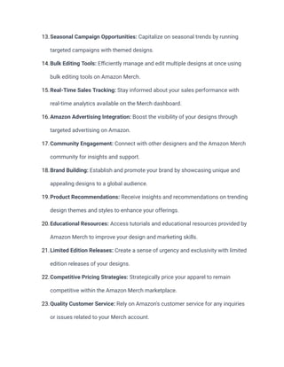 13.Seasonal Campaign Opportunities: Capitalize on seasonal trends by running
targeted campaigns with themed designs.
14.Bulk Editing Tools: Efficiently manage and edit multiple designs at once using
bulk editing tools on Amazon Merch.
15.Real-Time Sales Tracking: Stay informed about your sales performance with
real-time analytics available on the Merch dashboard.
16.Amazon Advertising Integration: Boost the visibility of your designs through
targeted advertising on Amazon.
17.Community Engagement: Connect with other designers and the Amazon Merch
community for insights and support.
18.Brand Building: Establish and promote your brand by showcasing unique and
appealing designs to a global audience.
19.Product Recommendations: Receive insights and recommendations on trending
design themes and styles to enhance your offerings.
20.Educational Resources: Access tutorials and educational resources provided by
Amazon Merch to improve your design and marketing skills.
21.Limited Edition Releases: Create a sense of urgency and exclusivity with limited
edition releases of your designs.
22.Competitive Pricing Strategies: Strategically price your apparel to remain
competitive within the Amazon Merch marketplace.
23.Quality Customer Service: Rely on Amazon's customer service for any inquiries
or issues related to your Merch account.
 