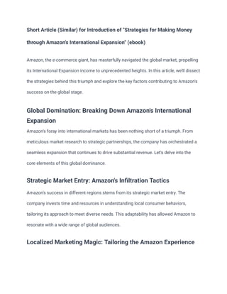 Short Article (Similar) for Introduction of "Strategies for Making Money
through Amazon's International Expansion" (ebook)
Amazon, the e-commerce giant, has masterfully navigated the global market, propelling
its International Expansion income to unprecedented heights. In this article, we'll dissect
the strategies behind this triumph and explore the key factors contributing to Amazon's
success on the global stage.
Global Domination: Breaking Down Amazon's International
Expansion
Amazon's foray into international markets has been nothing short of a triumph. From
meticulous market research to strategic partnerships, the company has orchestrated a
seamless expansion that continues to drive substantial revenue. Let's delve into the
core elements of this global dominance.
Strategic Market Entry: Amazon's Infiltration Tactics
Amazon's success in different regions stems from its strategic market entry. The
company invests time and resources in understanding local consumer behaviors,
tailoring its approach to meet diverse needs. This adaptability has allowed Amazon to
resonate with a wide range of global audiences.
Localized Marketing Magic: Tailoring the Amazon Experience
 