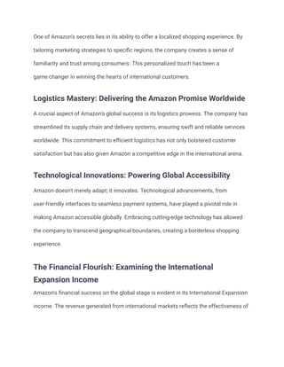 One of Amazon's secrets lies in its ability to offer a localized shopping experience. By
tailoring marketing strategies to specific regions, the company creates a sense of
familiarity and trust among consumers. This personalized touch has been a
game-changer in winning the hearts of international customers.
Logistics Mastery: Delivering the Amazon Promise Worldwide
A crucial aspect of Amazon's global success is its logistics prowess. The company has
streamlined its supply chain and delivery systems, ensuring swift and reliable services
worldwide. This commitment to efficient logistics has not only bolstered customer
satisfaction but has also given Amazon a competitive edge in the international arena.
Technological Innovations: Powering Global Accessibility
Amazon doesn't merely adapt; it innovates. Technological advancements, from
user-friendly interfaces to seamless payment systems, have played a pivotal role in
making Amazon accessible globally. Embracing cutting-edge technology has allowed
the company to transcend geographical boundaries, creating a borderless shopping
experience.
The Financial Flourish: Examining the International
Expansion Income
Amazon's financial success on the global stage is evident in its International Expansion
income. The revenue generated from international markets reflects the effectiveness of
 