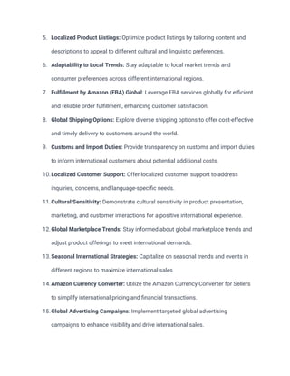 5. Localized Product Listings: Optimize product listings by tailoring content and
descriptions to appeal to different cultural and linguistic preferences.
6. Adaptability to Local Trends: Stay adaptable to local market trends and
consumer preferences across different international regions.
7. Fulfillment by Amazon (FBA) Global: Leverage FBA services globally for efficient
and reliable order fulfillment, enhancing customer satisfaction.
8. Global Shipping Options: Explore diverse shipping options to offer cost-effective
and timely delivery to customers around the world.
9. Customs and Import Duties: Provide transparency on customs and import duties
to inform international customers about potential additional costs.
10.Localized Customer Support: Offer localized customer support to address
inquiries, concerns, and language-specific needs.
11.Cultural Sensitivity: Demonstrate cultural sensitivity in product presentation,
marketing, and customer interactions for a positive international experience.
12.Global Marketplace Trends: Stay informed about global marketplace trends and
adjust product offerings to meet international demands.
13.Seasonal International Strategies: Capitalize on seasonal trends and events in
different regions to maximize international sales.
14.Amazon Currency Converter: Utilize the Amazon Currency Converter for Sellers
to simplify international pricing and financial transactions.
15.Global Advertising Campaigns: Implement targeted global advertising
campaigns to enhance visibility and drive international sales.
 