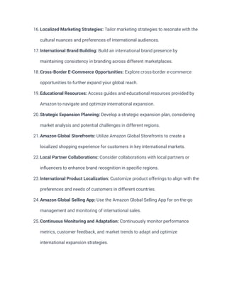 16.Localized Marketing Strategies: Tailor marketing strategies to resonate with the
cultural nuances and preferences of international audiences.
17.International Brand Building: Build an international brand presence by
maintaining consistency in branding across different marketplaces.
18.Cross-Border E-Commerce Opportunities: Explore cross-border e-commerce
opportunities to further expand your global reach.
19.Educational Resources: Access guides and educational resources provided by
Amazon to navigate and optimize international expansion.
20.Strategic Expansion Planning: Develop a strategic expansion plan, considering
market analysis and potential challenges in different regions.
21.Amazon Global Storefronts: Utilize Amazon Global Storefronts to create a
localized shopping experience for customers in key international markets.
22.Local Partner Collaborations: Consider collaborations with local partners or
influencers to enhance brand recognition in specific regions.
23.International Product Localization: Customize product offerings to align with the
preferences and needs of customers in different countries.
24.Amazon Global Selling App: Use the Amazon Global Selling App for on-the-go
management and monitoring of international sales.
25.Continuous Monitoring and Adaptation: Continuously monitor performance
metrics, customer feedback, and market trends to adapt and optimize
international expansion strategies.
 