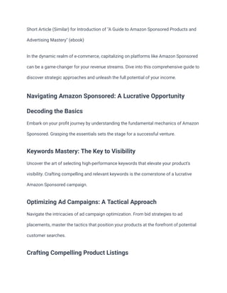 Short Article (Similar) for Introduction of "A Guide to Amazon Sponsored Products and
Advertising Mastery" (ebook)
In the dynamic realm of e-commerce, capitalizing on platforms like Amazon Sponsored
can be a game-changer for your revenue streams. Dive into this comprehensive guide to
discover strategic approaches and unleash the full potential of your income.
Navigating Amazon Sponsored: A Lucrative Opportunity
Decoding the Basics
Embark on your profit journey by understanding the fundamental mechanics of Amazon
Sponsored. Grasping the essentials sets the stage for a successful venture.
Keywords Mastery: The Key to Visibility
Uncover the art of selecting high-performance keywords that elevate your product's
visibility. Crafting compelling and relevant keywords is the cornerstone of a lucrative
Amazon Sponsored campaign.
Optimizing Ad Campaigns: A Tactical Approach
Navigate the intricacies of ad campaign optimization. From bid strategies to ad
placements, master the tactics that position your products at the forefront of potential
customer searches.
Crafting Compelling Product Listings
 