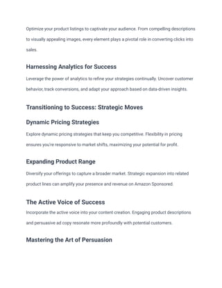 Optimize your product listings to captivate your audience. From compelling descriptions
to visually appealing images, every element plays a pivotal role in converting clicks into
sales.
Harnessing Analytics for Success
Leverage the power of analytics to refine your strategies continually. Uncover customer
behavior, track conversions, and adapt your approach based on data-driven insights.
Transitioning to Success: Strategic Moves
Dynamic Pricing Strategies
Explore dynamic pricing strategies that keep you competitive. Flexibility in pricing
ensures you're responsive to market shifts, maximizing your potential for profit.
Expanding Product Range
Diversify your offerings to capture a broader market. Strategic expansion into related
product lines can amplify your presence and revenue on Amazon Sponsored.
The Active Voice of Success
Incorporate the active voice into your content creation. Engaging product descriptions
and persuasive ad copy resonate more profoundly with potential customers.
Mastering the Art of Persuasion
 