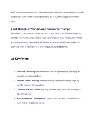 Craft persuasive messages that drive action. Convincing call-to-action statements guide
customers seamlessly through the purchasing process, enhancing your conversion
rates.
Final Thoughts: Your Amazon Sponsored Triumph
In conclusion, the path to monetary success on Amazon Sponsored is illuminated by
strategic maneuvers and a proactive approach. Implement these insights, and witness
your revenue soar as you navigate the dynamic e-commerce landscape. Remember,
each step taken is a step closer to unlocking your full profit potential.
25 Key Points:
1. Profitable Advertising: Make Money on Amazon Sponsored by leveraging the
powerful advertising platform.
2. Targeted Product Visibility: Increase visibility for your products by targeting
specific customer demographics.
3. Cost-Per-Click (CPC) Model: Pay only for clicks on your ads, maximizing your
advertising budget.
4. Amazon's Massive Customer Base: Tap into Amazon's vast customer base to
reach millions of potential buyers.
 