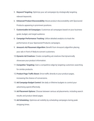 5. Keyword Targeting: Optimize your ad campaigns by strategically targeting
relevant keywords.
6. Enhanced Product Discoverability: Boost product discoverability with Sponsored
Products appearing in prominent positions.
7. Customizable Ad Campaigns: Customize ad campaigns based on your business
goals, budget, and target audience.
8. Campaign Performance Tracking: Utilize detailed analytics to track the
performance of your Sponsored Products campaigns.
9. Amazon's Ad Placement Algorithm: Benefit from Amazon's algorithm placing
your ads in front of likely-to-convert customers.
10.Dynamic Ad Creatives: Create compelling ad creatives that dynamically
showcase your product information.
11.Competitor Targeting: Gain a competitive edge by targeting customers searching
for similar products.
12.Product Page Traffic Boost: Drive traffic directly to your product pages,
increasing the chance of conversions.
13.Ad Campaign Budget Control: Set daily or lifetime budgets to control your
advertising spend effectively.
14.Ad Placement Options: Choose between various ad placements, including search
results and product detail pages.
15.Ad Scheduling: Optimize ad visibility by scheduling campaigns during peak
shopping times.
 