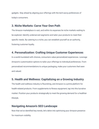 gadgets. Stay ahead by aligning your offerings with the tech-savvy preferences of
today's consumers.
3. Niche Markets: Carve Your Own Path
The Amazon marketplace is vast, and within its expanses lie niche markets waiting to
be explored. Identify underserved segments and tailor your products to meet their
specific needs. By catering to a niche, you can establish yourself as an authority,
fostering customer loyalty.
4. Personalization: Crafting Unique Customer Experiences
In a world inundated with choices, consumers value personalized experiences. Leverage
Amazon's customization options to tailor your offerings to individual preferences. From
personalized recommendations to unique packaging, make your customers feel seen
and valued.
5. Health and Wellness: Capitalizing on a Growing Industry
The health and wellness industry is flourishing, and Amazon is a prime platform for
health-related products. From supplements to fitness equipment, tap into this lucrative
market. Position your products strategically to meet the growing demand for a healthier
lifestyle.
Navigating Amazon's SEO Landscape
Now that we've identified key trends, let's delve into optimizing your Amazon presence
for maximum visibility.
 