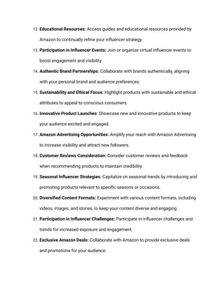 12. Educational Resources: Access guides and educational resources provided by
Amazon to continually refine your influencer strategy.
13. Participation in Influencer Events: Join or organize virtual influencer events to
boost engagement and visibility.
14. Authentic Brand Partnerships: Collaborate with brands authentically, aligning
with your personal brand and audience preferences.
15. Sustainability and Ethical Focus: Highlight products with sustainable and ethical
attributes to appeal to conscious consumers.
16. Innovative Product Launches: Showcase new and innovative products to keep
your audience excited and engaged.
17. Amazon Advertising Opportunities: Amplify your reach with Amazon Advertising
to increase visibility and attract new followers.
18. Customer Reviews Consideration: Consider customer reviews and feedback
when recommending products to maintain credibility.
19. Seasonal Influencer Strategies: Capitalize on seasonal trends by introducing and
promoting products relevant to specific seasons or occasions.
20. Diversified Content Formats: Experiment with various content formats, including
videos, images, and stories, to keep your content diverse and engaging.
21. Participation in Influencer Challenges: Participate in influencer challenges and
trends for increased exposure and engagement.
22. Exclusive Amazon Deals: Collaborate with Amazon to provide exclusive deals
and promotions for your audience.
 