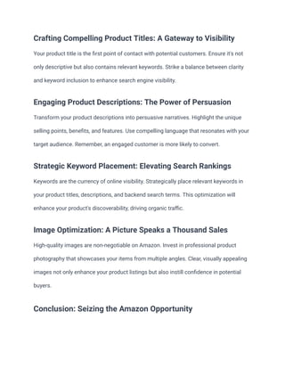 Crafting Compelling Product Titles: A Gateway to Visibility
Your product title is the first point of contact with potential customers. Ensure it's not
only descriptive but also contains relevant keywords. Strike a balance between clarity
and keyword inclusion to enhance search engine visibility.
Engaging Product Descriptions: The Power of Persuasion
Transform your product descriptions into persuasive narratives. Highlight the unique
selling points, benefits, and features. Use compelling language that resonates with your
target audience. Remember, an engaged customer is more likely to convert.
Strategic Keyword Placement: Elevating Search Rankings
Keywords are the currency of online visibility. Strategically place relevant keywords in
your product titles, descriptions, and backend search terms. This optimization will
enhance your product's discoverability, driving organic traffic.
Image Optimization: A Picture Speaks a Thousand Sales
High-quality images are non-negotiable on Amazon. Invest in professional product
photography that showcases your items from multiple angles. Clear, visually appealing
images not only enhance your product listings but also instill confidence in potential
buyers.
Conclusion: Seizing the Amazon Opportunity
 