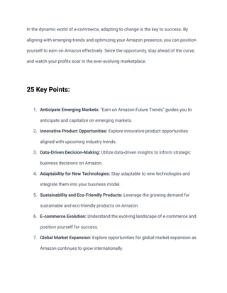 In the dynamic world of e-commerce, adapting to change is the key to success. By
aligning with emerging trends and optimizing your Amazon presence, you can position
yourself to earn on Amazon effectively. Seize the opportunity, stay ahead of the curve,
and watch your profits soar in the ever-evolving marketplace.
25 Key Points:
1. Anticipate Emerging Markets: "Earn on Amazon Future Trends" guides you to
anticipate and capitalize on emerging markets.
2. Innovative Product Opportunities: Explore innovative product opportunities
aligned with upcoming industry trends.
3. Data-Driven Decision-Making: Utilize data-driven insights to inform strategic
business decisions on Amazon.
4. Adaptability for New Technologies: Stay adaptable to new technologies and
integrate them into your business model.
5. Sustainability and Eco-Friendly Products: Leverage the growing demand for
sustainable and eco-friendly products on Amazon.
6. E-commerce Evolution: Understand the evolving landscape of e-commerce and
position yourself for success.
7. Global Market Expansion: Explore opportunities for global market expansion as
Amazon continues to grow internationally.
 