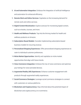 8. AI and Automation Integration: Embrace the integration of artificial intelligence
and automation for enhanced efficiency.
9. Remote Work and Online Services: Capitalize on the increasing demand for
remote work and online services.
10.Digital Content Monetization: Explore avenues for monetizing digital content,
such as e-books, courses, and more.
11.Health and Wellness Products: Tap into the thriving market for health and
wellness products on Amazon.
12.Subscription-Based Models: Consider implementing subscription-based
business models for recurring revenue.
13.Personalized Shopping Experiences: Offer personalized shopping experiences to
cater to individual customer preferences.
14.Niche Market Opportunities: Identify and capitalize on niche market
opportunities that align with future trends.
15.Voice Commerce Integration: Embrace the rise of voice commerce and optimize
your listings for voice-activated devices.
16.Augmented Reality (AR) Experiences: Enhance customer engagement with
products through augmented reality experiences.
17.Social Commerce Strategies: Leverage social commerce strategies to connect
with customers on various platforms.
18.Blockchain and Cryptocurrency: Stay informed about the potential impact of
blockchain and cryptocurrency on e-commerce.
 