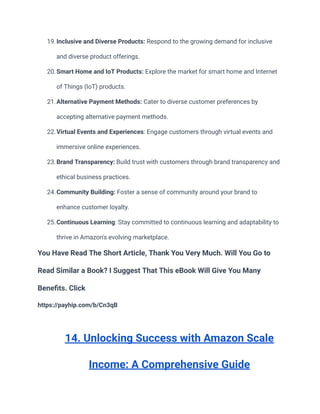 19.Inclusive and Diverse Products: Respond to the growing demand for inclusive
and diverse product offerings.
20.Smart Home and IoT Products: Explore the market for smart home and Internet
of Things (IoT) products.
21.Alternative Payment Methods: Cater to diverse customer preferences by
accepting alternative payment methods.
22.Virtual Events and Experiences: Engage customers through virtual events and
immersive online experiences.
23.Brand Transparency: Build trust with customers through brand transparency and
ethical business practices.
24.Community Building: Foster a sense of community around your brand to
enhance customer loyalty.
25.Continuous Learning: Stay committed to continuous learning and adaptability to
thrive in Amazon's evolving marketplace.
You Have Read The Short Article, Thank You Very Much. Will You Go to
Read Similar a Book? I Suggest That This eBook Will Give You Many
Benefits. Click
https://payhip.com/b/Cn3qB
14. Unlocking Success with Amazon Scale
Income: A Comprehensive Guide
 