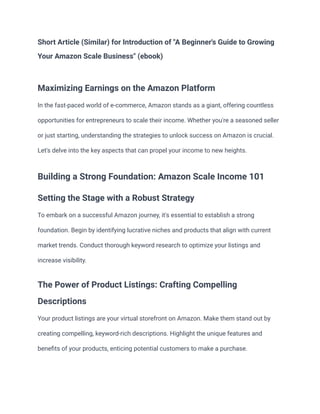 Short Article (Similar) for Introduction of "A Beginner's Guide to Growing
Your Amazon Scale Business" (ebook)
Maximizing Earnings on the Amazon Platform
In the fast-paced world of e-commerce, Amazon stands as a giant, offering countless
opportunities for entrepreneurs to scale their income. Whether you're a seasoned seller
or just starting, understanding the strategies to unlock success on Amazon is crucial.
Let's delve into the key aspects that can propel your income to new heights.
Building a Strong Foundation: Amazon Scale Income 101
Setting the Stage with a Robust Strategy
To embark on a successful Amazon journey, it's essential to establish a strong
foundation. Begin by identifying lucrative niches and products that align with current
market trends. Conduct thorough keyword research to optimize your listings and
increase visibility.
The Power of Product Listings: Crafting Compelling
Descriptions
Your product listings are your virtual storefront on Amazon. Make them stand out by
creating compelling, keyword-rich descriptions. Highlight the unique features and
benefits of your products, enticing potential customers to make a purchase.
 