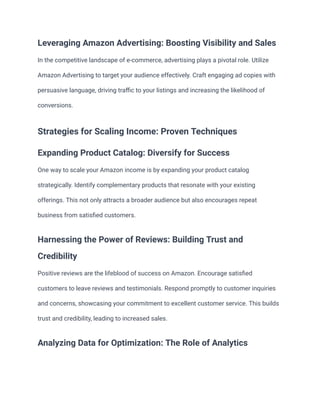 Leveraging Amazon Advertising: Boosting Visibility and Sales
In the competitive landscape of e-commerce, advertising plays a pivotal role. Utilize
Amazon Advertising to target your audience effectively. Craft engaging ad copies with
persuasive language, driving traffic to your listings and increasing the likelihood of
conversions.
Strategies for Scaling Income: Proven Techniques
Expanding Product Catalog: Diversify for Success
One way to scale your Amazon income is by expanding your product catalog
strategically. Identify complementary products that resonate with your existing
offerings. This not only attracts a broader audience but also encourages repeat
business from satisfied customers.
Harnessing the Power of Reviews: Building Trust and
Credibility
Positive reviews are the lifeblood of success on Amazon. Encourage satisfied
customers to leave reviews and testimonials. Respond promptly to customer inquiries
and concerns, showcasing your commitment to excellent customer service. This builds
trust and credibility, leading to increased sales.
Analyzing Data for Optimization: The Role of Analytics
 