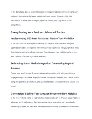 In the digital age, data is a valuable asset. Leverage Amazon's analytics tools to gain
insights into customer behavior, sales trends, and market dynamics. Use this
information to refine your strategies, optimize listings, and stay ahead of the
competition.
Strengthening Your Position: Advanced Tactics
Implementing SEO Best Practices: Elevate Your Visibility
In the vast Amazon marketplace, standing out requires effective Search Engine
Optimization (SEO). Incorporate relevant keywords organically into your product titles,
descriptions, and backend search terms. This enhances your visibility and improves
your chances of appearing in search results.
Embracing Social Media Integration: Connecting Beyond
Amazon
Extend your reach beyond Amazon by integrating social media into your strategy.
Engage with your audience on platforms like Instagram, Facebook, and Twitter. Share
compelling content, promotions, and updates to foster a loyal community around your
brand.
Conclusion: Scaling Your Amazon Income to New Heights
In the ever-evolving world of e-commerce, mastering the art of Amazon scale income is
a journey worth undertaking. By implementing these strategies, you can not only
increase your sales but also build a sustainable and thriving business on the Amazon
 