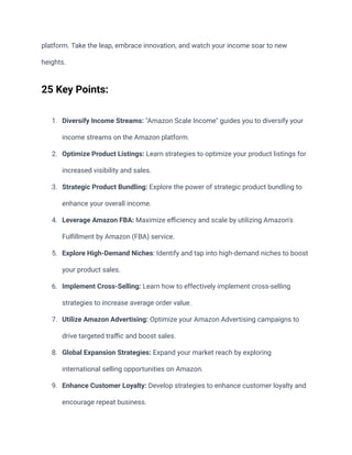 platform. Take the leap, embrace innovation, and watch your income soar to new
heights.
25 Key Points:
1. Diversify Income Streams: "Amazon Scale Income" guides you to diversify your
income streams on the Amazon platform.
2. Optimize Product Listings: Learn strategies to optimize your product listings for
increased visibility and sales.
3. Strategic Product Bundling: Explore the power of strategic product bundling to
enhance your overall income.
4. Leverage Amazon FBA: Maximize efficiency and scale by utilizing Amazon's
Fulfillment by Amazon (FBA) service.
5. Explore High-Demand Niches: Identify and tap into high-demand niches to boost
your product sales.
6. Implement Cross-Selling: Learn how to effectively implement cross-selling
strategies to increase average order value.
7. Utilize Amazon Advertising: Optimize your Amazon Advertising campaigns to
drive targeted traffic and boost sales.
8. Global Expansion Strategies: Expand your market reach by exploring
international selling opportunities on Amazon.
9. Enhance Customer Loyalty: Develop strategies to enhance customer loyalty and
encourage repeat business.
 